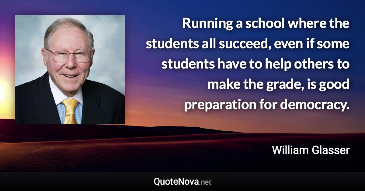 Running a school where the students all succeed, even if some students have to help others to make the grade, is good preparation for democracy. - William Glasser quote