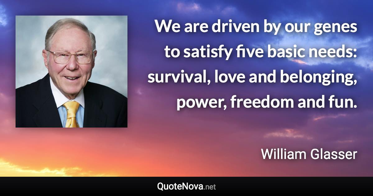 We are driven by our genes to satisfy five basic needs: survival, love and belonging, power, freedom and fun. - William Glasser quote