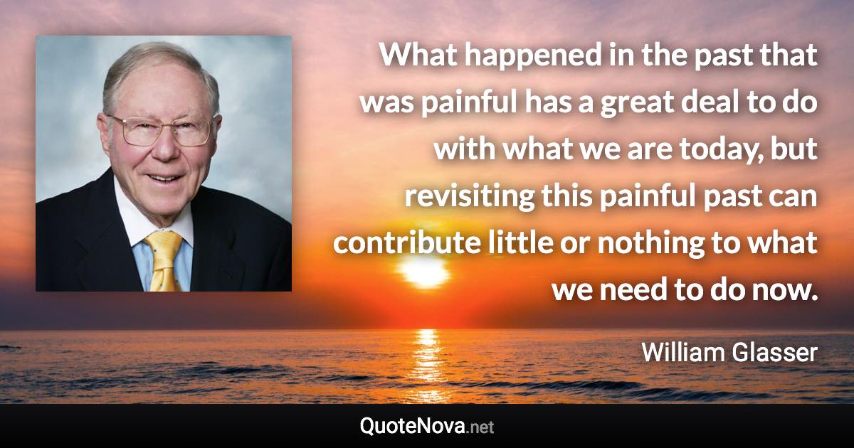 What happened in the past that was painful has a great deal to do with what we are today, but revisiting this painful past can contribute little or nothing to what we need to do now. - William Glasser quote