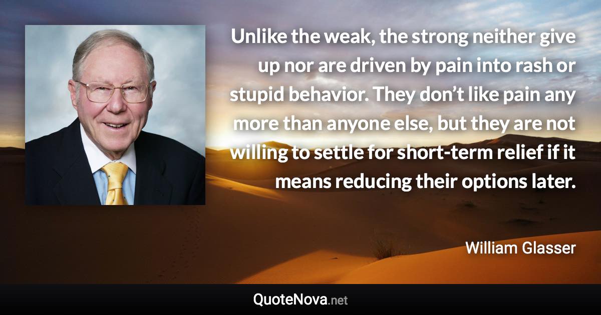 Unlike the weak, the strong neither give up nor are driven by pain into rash or stupid behavior. They don’t like pain any more than anyone else, but they are not willing to settle for short-term relief if it means reducing their options later. - William Glasser quote
