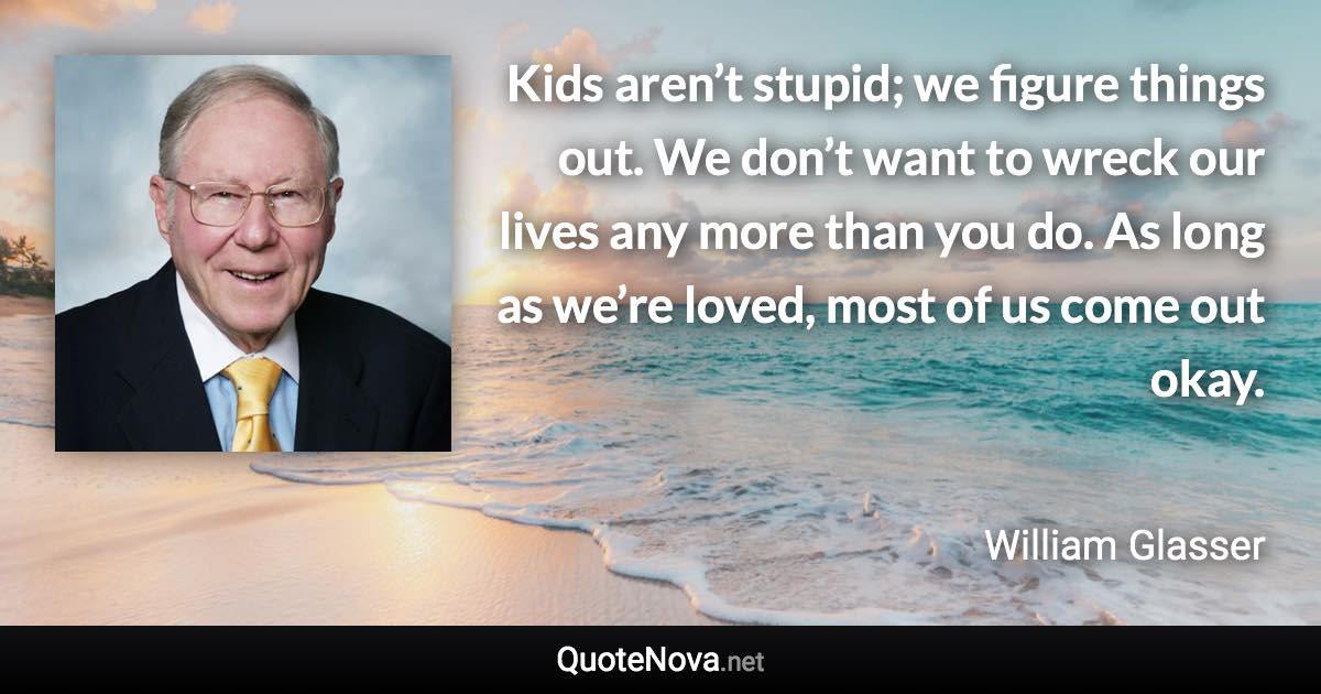 Kids aren’t stupid; we figure things out. We don’t want to wreck our lives any more than you do. As long as we’re loved, most of us come out okay. - William Glasser quote