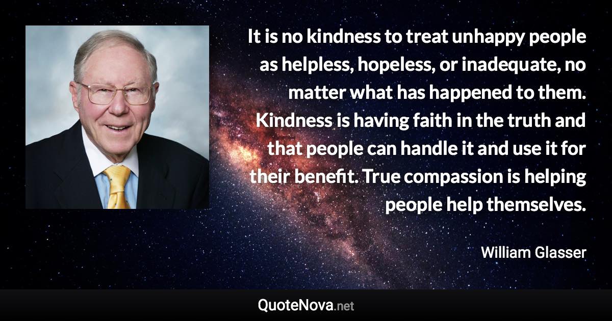 It is no kindness to treat unhappy people as helpless, hopeless, or inadequate, no matter what has happened to them. Kindness is having faith in the truth and that people can handle it and use it for their benefit. True compassion is helping people help themselves. - William Glasser quote