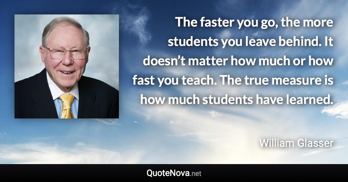 The faster you go, the more students you leave behind. It doesn’t matter how much or how fast you teach. The true measure is how much students have learned. - William Glasser quote