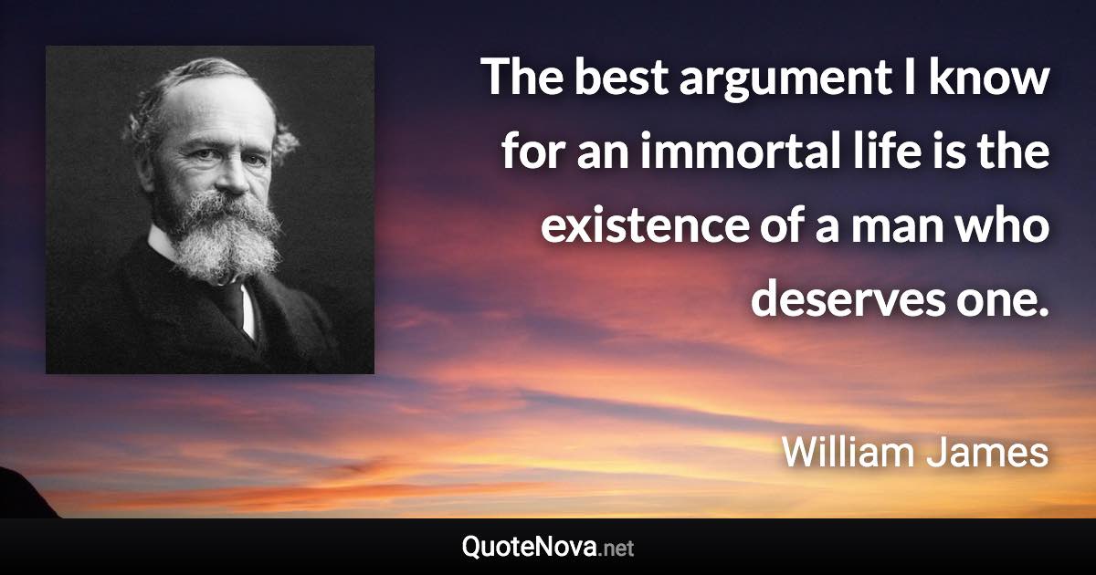 The best argument I know for an immortal life is the existence of a man who deserves one. - William James quote