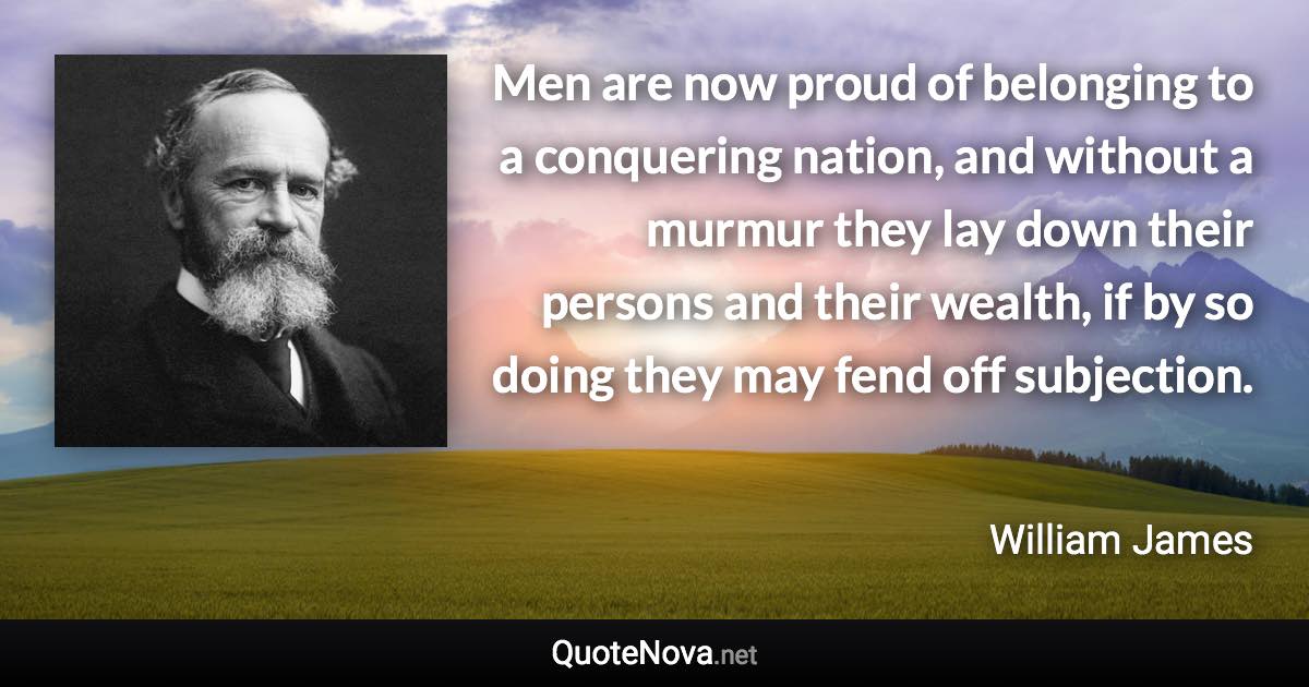 Men are now proud of belonging to a conquering nation, and without a murmur they lay down their persons and their wealth, if by so doing they may fend off subjection. - William James quote