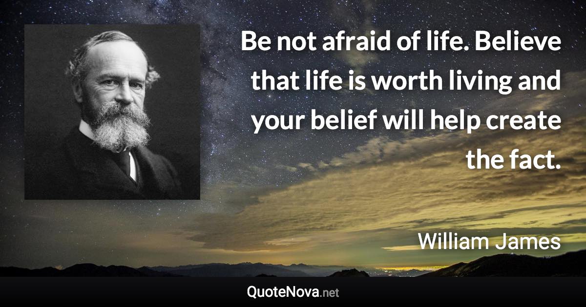 Be not afraid of life. Believe that life is worth living and your belief will help create the fact. - William James quote