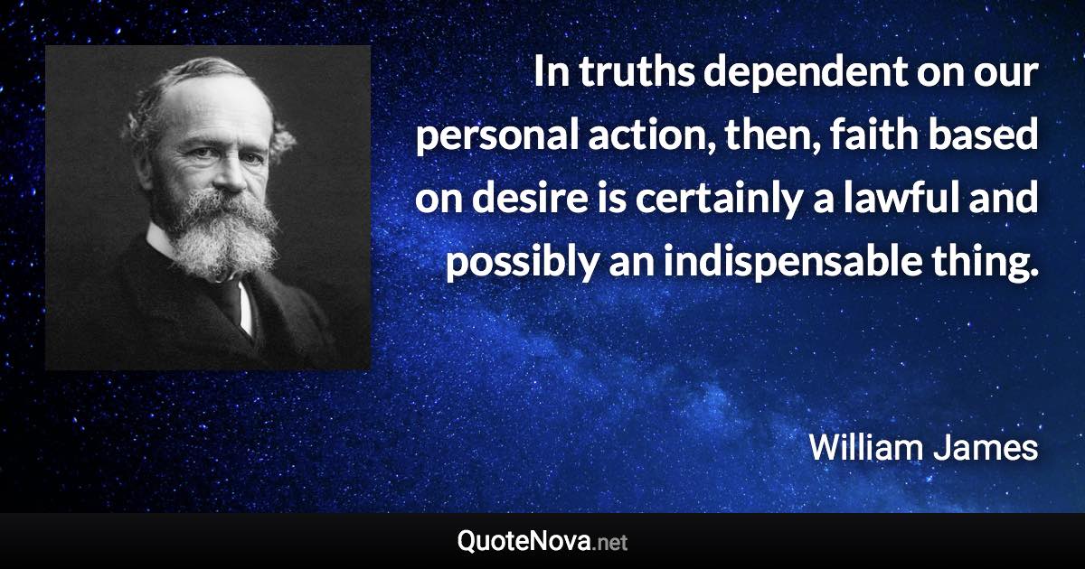 In truths dependent on our personal action, then, faith based on desire is certainly a lawful and possibly an indispensable thing. - William James quote