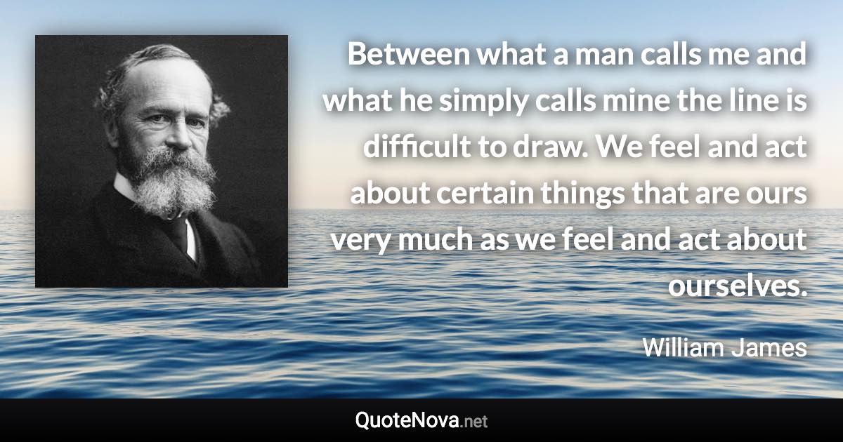 Between what a man calls me and what he simply calls mine the line is difficult to draw. We feel and act about certain things that are ours very much as we feel and act about ourselves. - William James quote