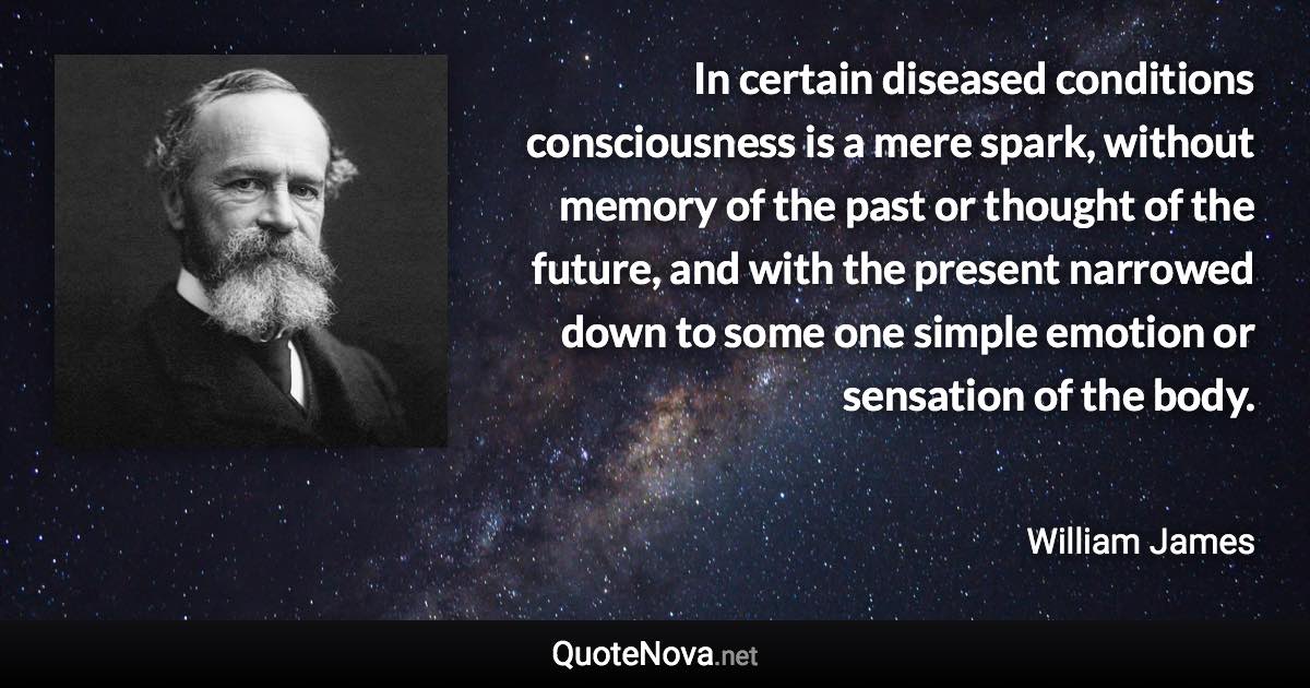 In certain diseased conditions consciousness is a mere spark, without memory of the past or thought of the future, and with the present narrowed down to some one simple emotion or sensation of the body. - William James quote