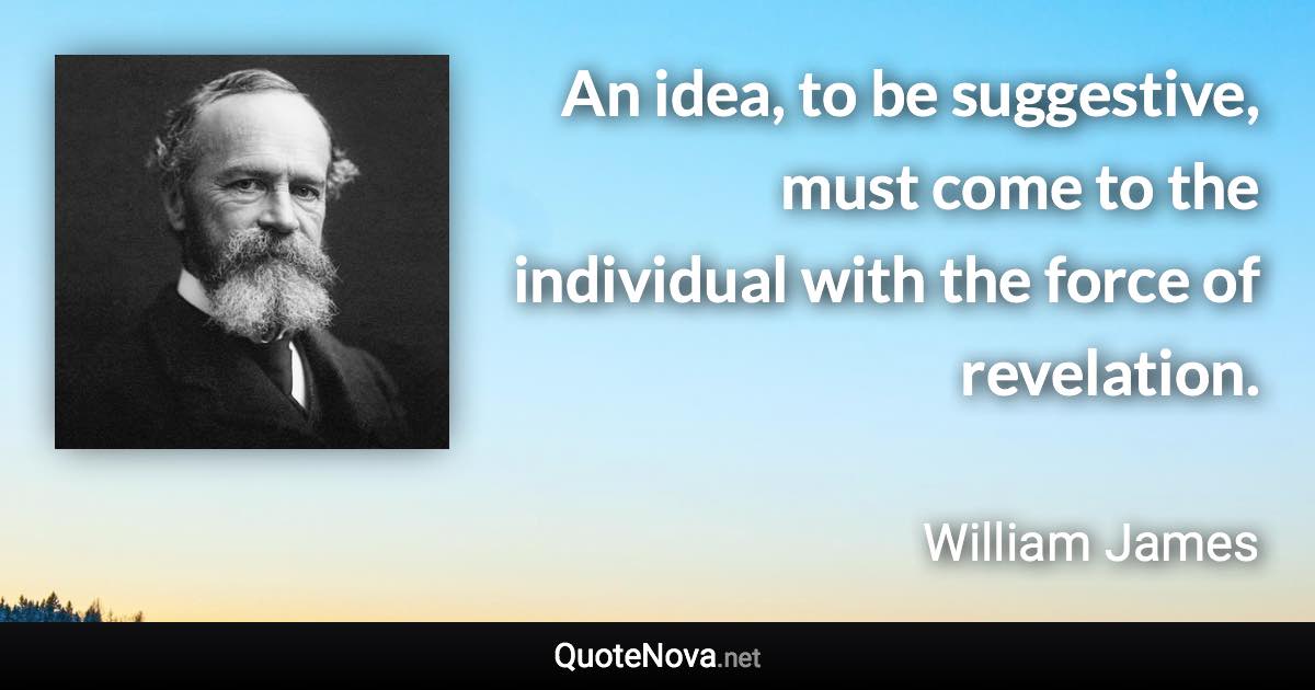 An idea, to be suggestive, must come to the individual with the force of revelation. - William James quote