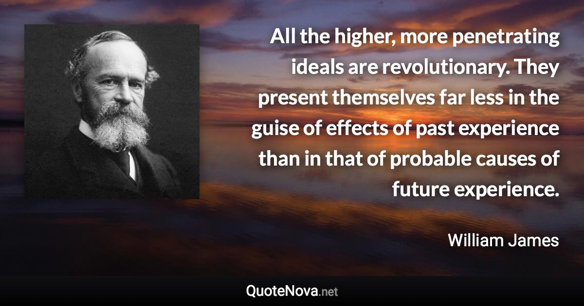 All the higher, more penetrating ideals are revolutionary. They present themselves far less in the guise of effects of past experience than in that of probable causes of future experience. - William James quote