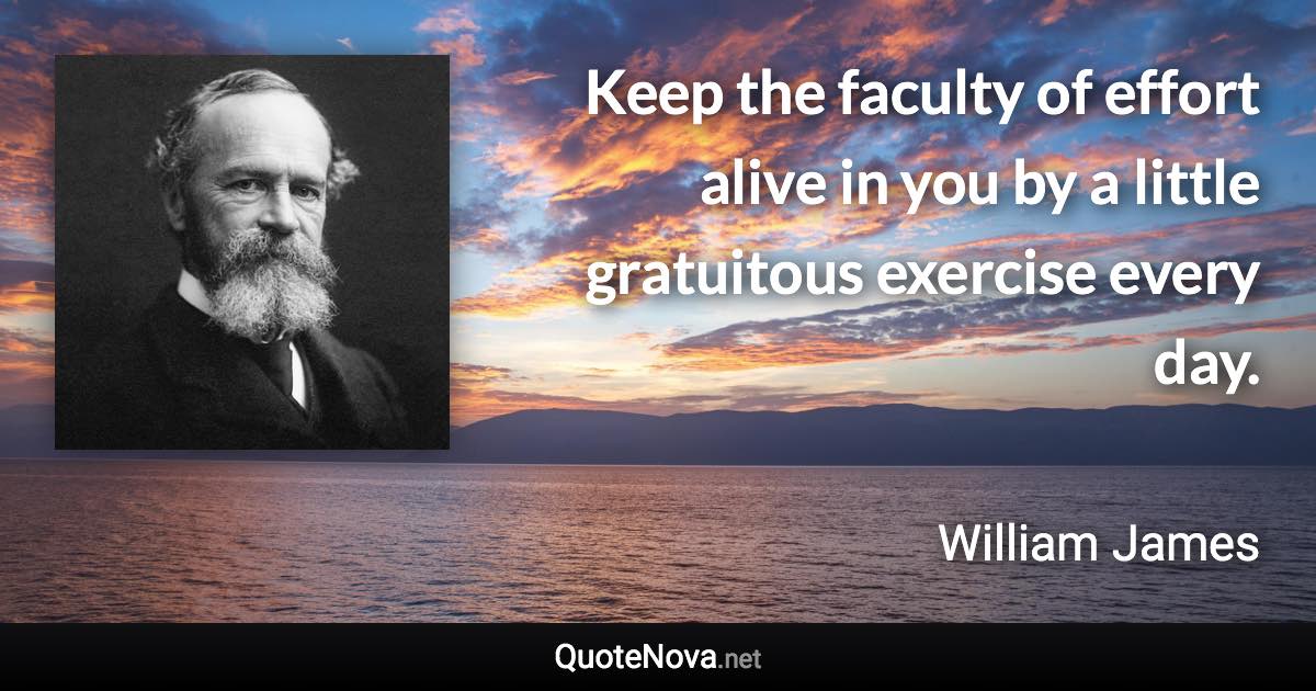 Keep the faculty of effort alive in you by a little gratuitous exercise every day. - William James quote