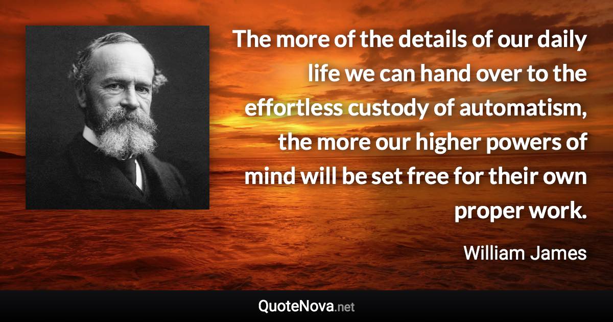 The more of the details of our daily life we can hand over to the effortless custody of automatism, the more our higher powers of mind will be set free for their own proper work. - William James quote