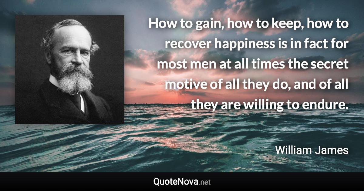 How to gain, how to keep, how to recover happiness is in fact for most men at all times the secret motive of all they do, and of all they are willing to endure. - William James quote