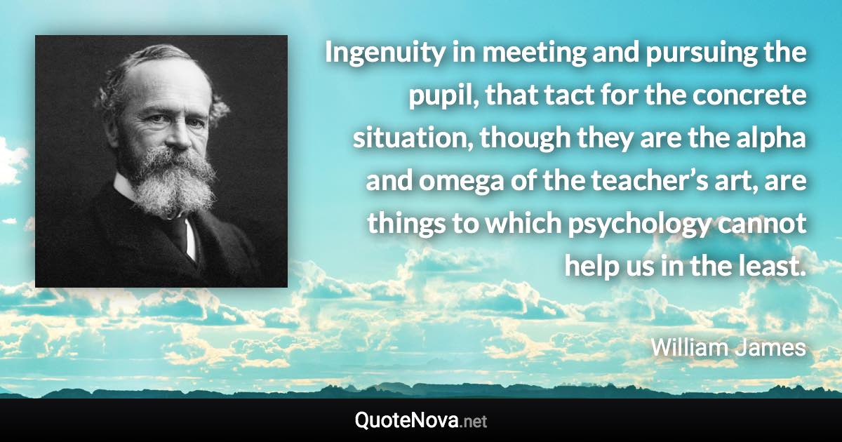 Ingenuity in meeting and pursuing the pupil, that tact for the concrete situation, though they are the alpha and omega of the teacher’s art, are things to which psychology cannot help us in the least. - William James quote