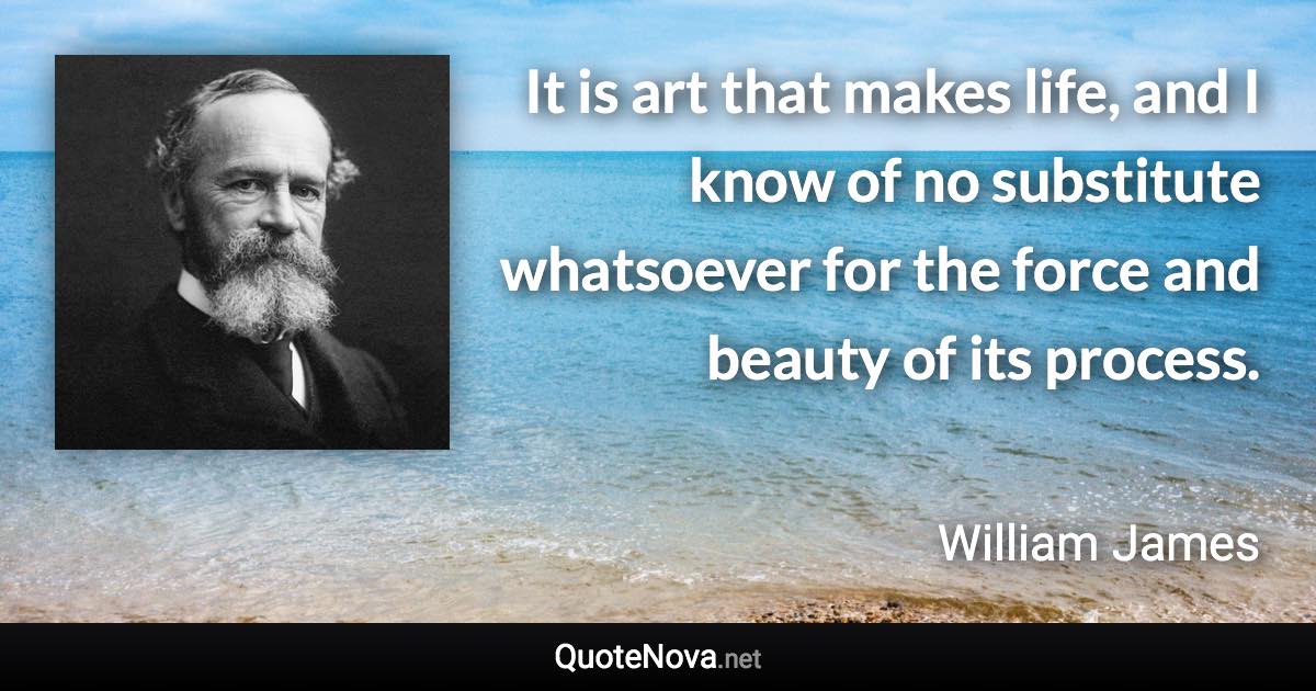 It is art that makes life, and I know of no substitute whatsoever for the force and beauty of its process. - William James quote