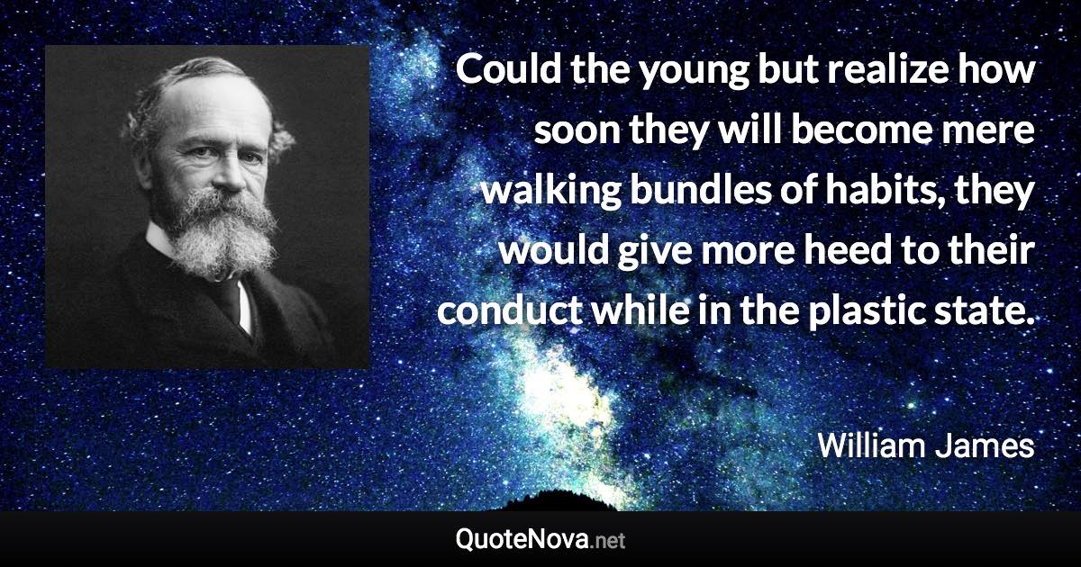 Could the young but realize how soon they will become mere walking bundles of habits, they would give more heed to their conduct while in the plastic state. - William James quote