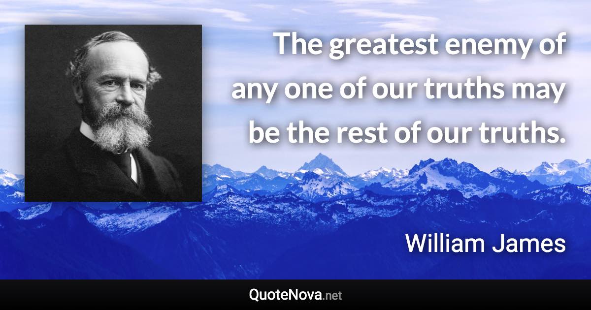 The greatest enemy of any one of our truths may be the rest of our truths. - William James quote