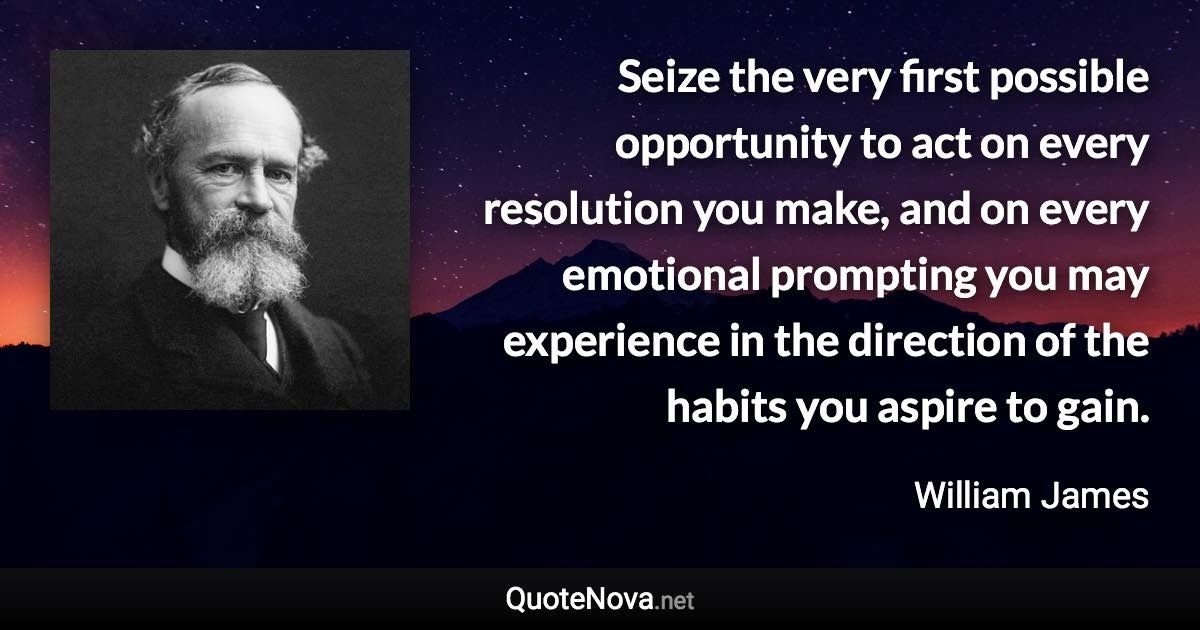 Seize the very first possible opportunity to act on every resolution you make, and on every emotional prompting you may experience in the direction of the habits you aspire to gain. - William James quote