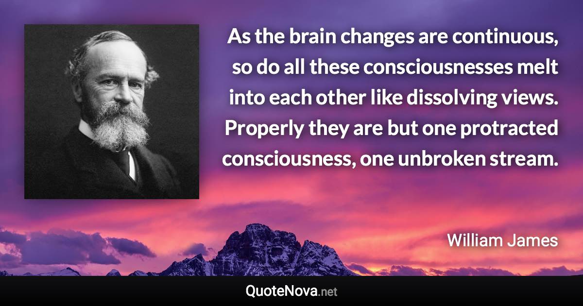 As the brain changes are continuous, so do all these consciousnesses melt into each other like dissolving views. Properly they are but one protracted consciousness, one unbroken stream. - William James quote