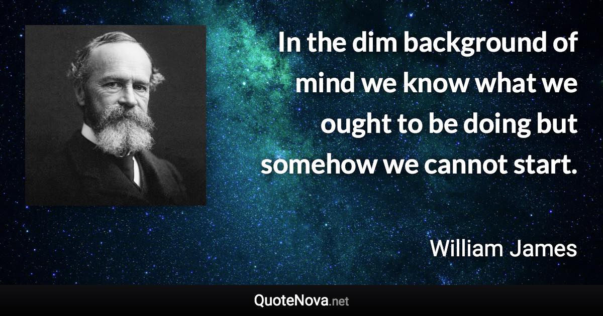 In the dim background of mind we know what we ought to be doing but somehow we cannot start. - William James quote