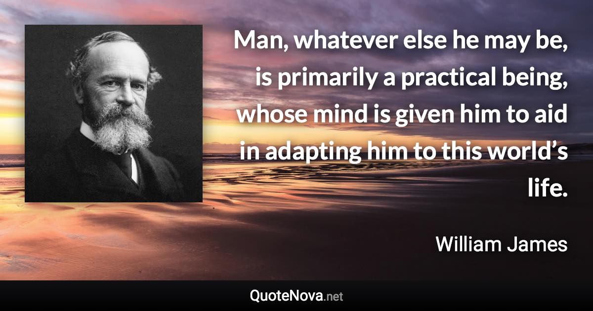 Man, whatever else he may be, is primarily a practical being, whose mind is given him to aid in adapting him to this world’s life. - William James quote