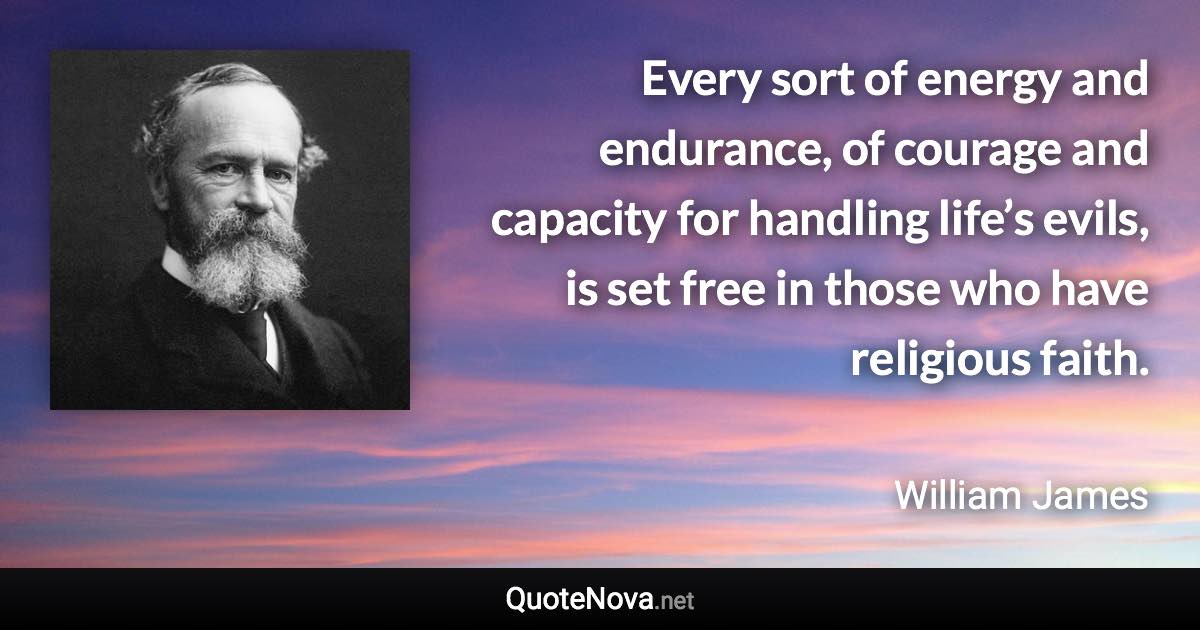 Every sort of energy and endurance, of courage and capacity for handling life’s evils, is set free in those who have religious faith. - William James quote