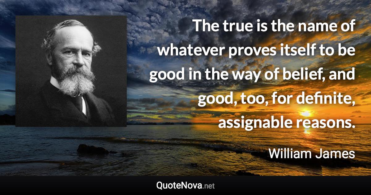 The true is the name of whatever proves itself to be good in the way of belief, and good, too, for definite, assignable reasons. - William James quote