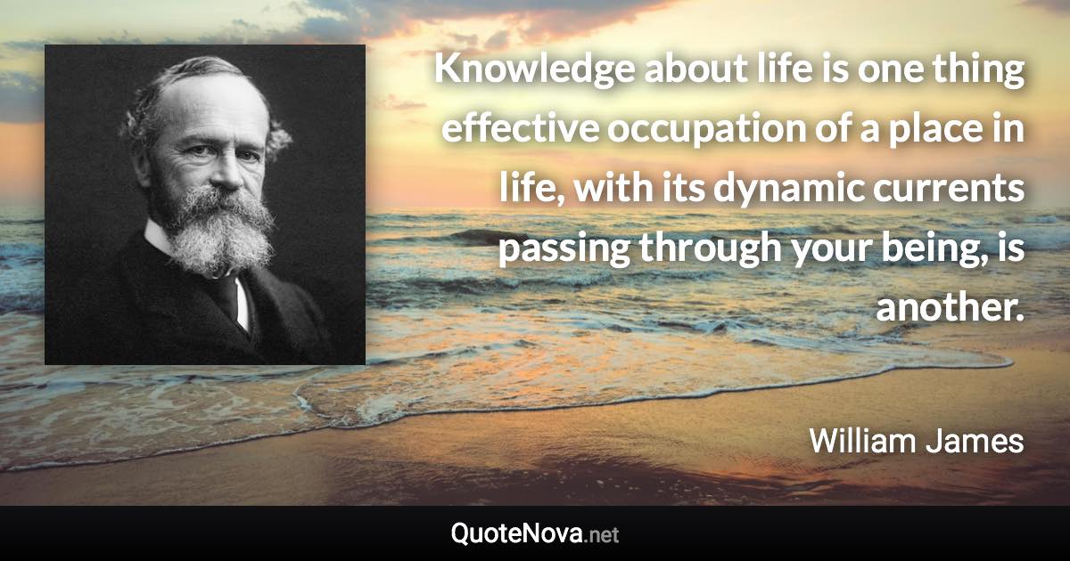 Knowledge about life is one thing effective occupation of a place in life, with its dynamic currents passing through your being, is another. - William James quote