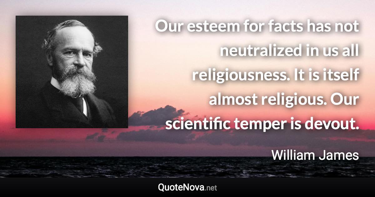 Our esteem for facts has not neutralized in us all religiousness. It is itself almost religious. Our scientific temper is devout. - William James quote