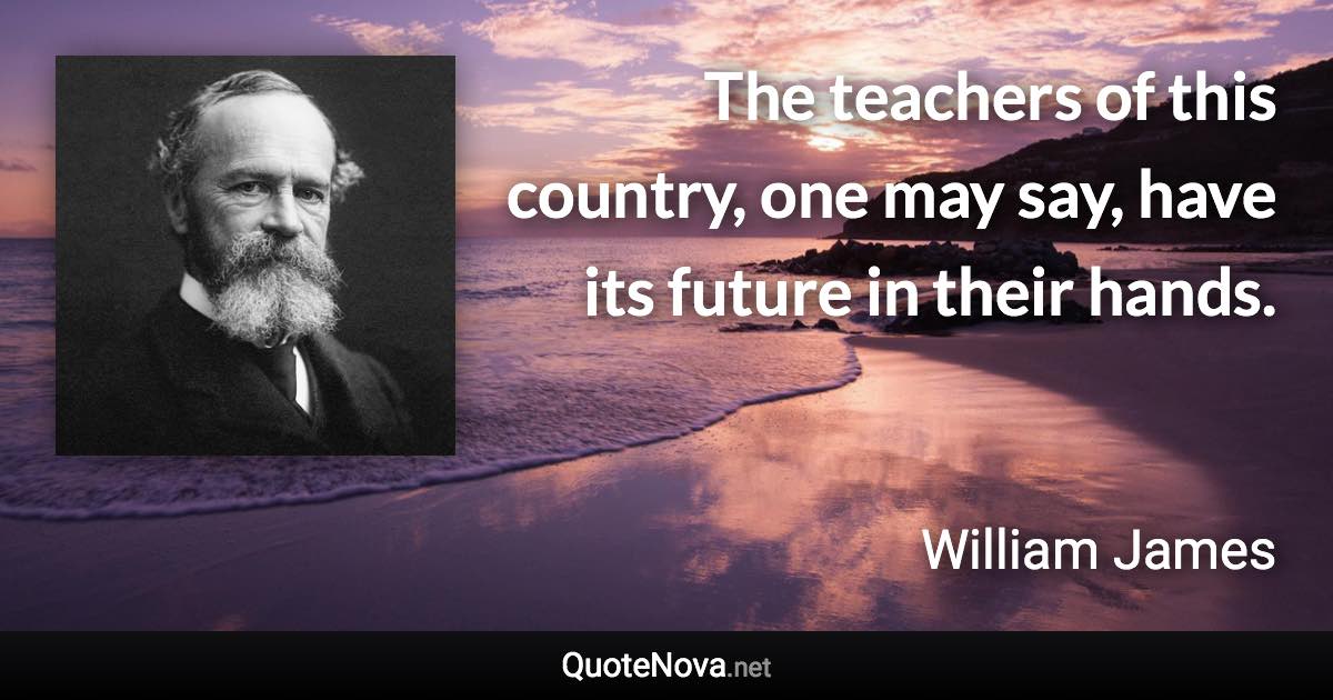 The teachers of this country, one may say, have its future in their hands. - William James quote