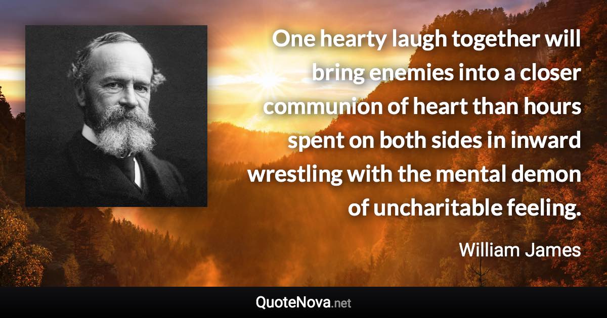 One hearty laugh together will bring enemies into a closer communion of heart than hours spent on both sides in inward wrestling with the mental demon of uncharitable feeling. - William James quote