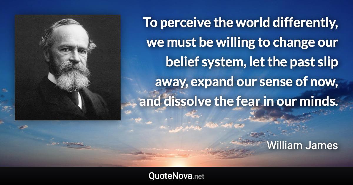 To perceive the world differently, we must be willing to change our belief system, let the past slip away, expand our sense of now, and dissolve the fear in our minds. - William James quote