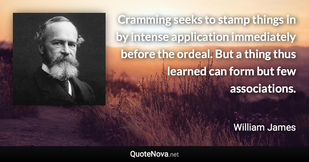 Cramming seeks to stamp things in by intense application immediately before the ordeal. But a thing thus learned can form but few associations. - William James quote