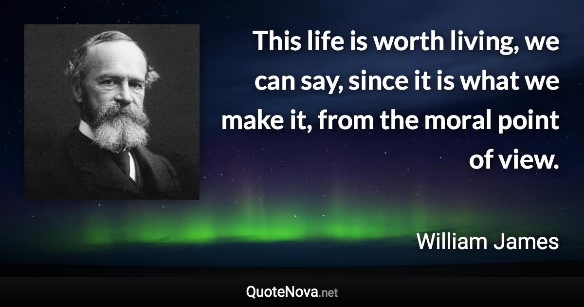 This life is worth living, we can say, since it is what we make it, from the moral point of view. - William James quote