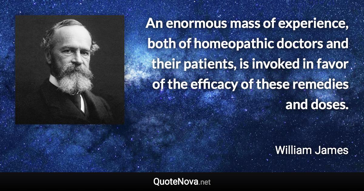 An enormous mass of experience, both of homeopathic doctors and their patients, is invoked in favor of the efficacy of these remedies and doses. - William James quote