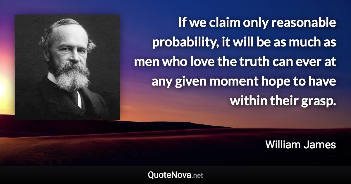 If we claim only reasonable probability, it will be as much as men who love the truth can ever at any given moment hope to have within their grasp. - William James quote