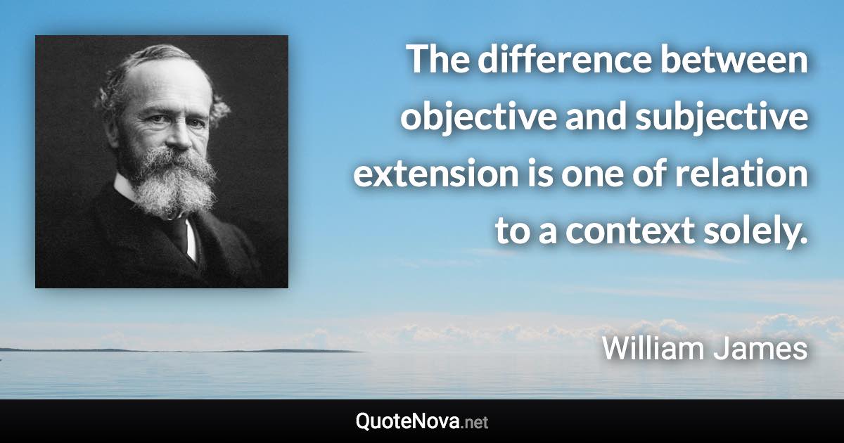 The difference between objective and subjective extension is one of relation to a context solely. - William James quote