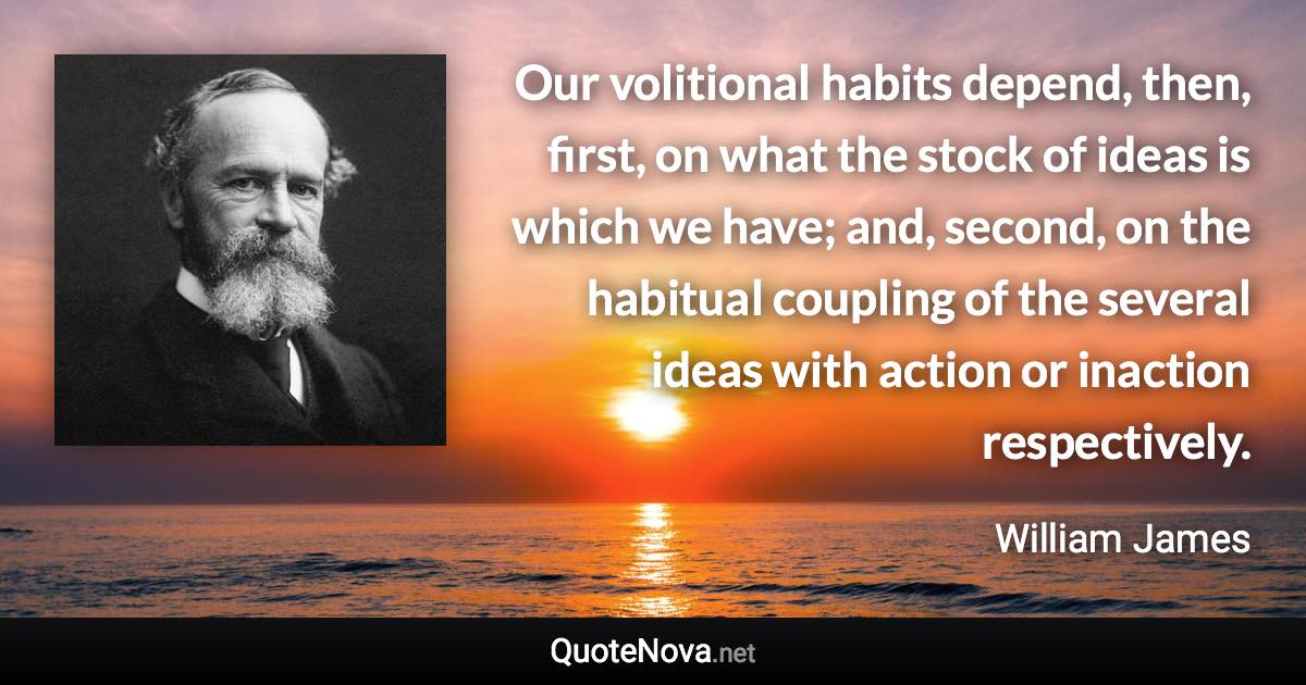 Our volitional habits depend, then, first, on what the stock of ideas is which we have; and, second, on the habitual coupling of the several ideas with action or inaction respectively. - William James quote