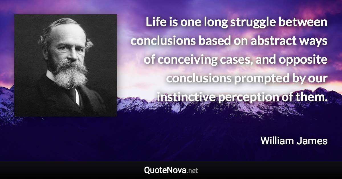 Life is one long struggle between conclusions based on abstract ways of conceiving cases, and opposite conclusions prompted by our instinctive perception of them. - William James quote