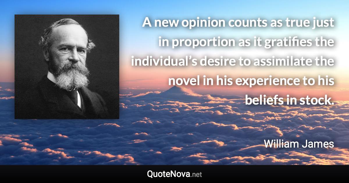 A new opinion counts as true just in proportion as it gratifies the individual’s desire to assimilate the novel in his experience to his beliefs in stock. - William James quote