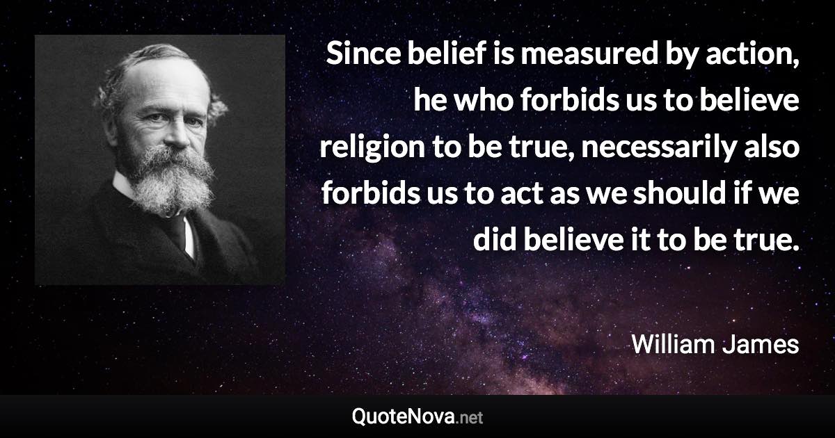 Since belief is measured by action, he who forbids us to believe religion to be true, necessarily also forbids us to act as we should if we did believe it to be true. - William James quote