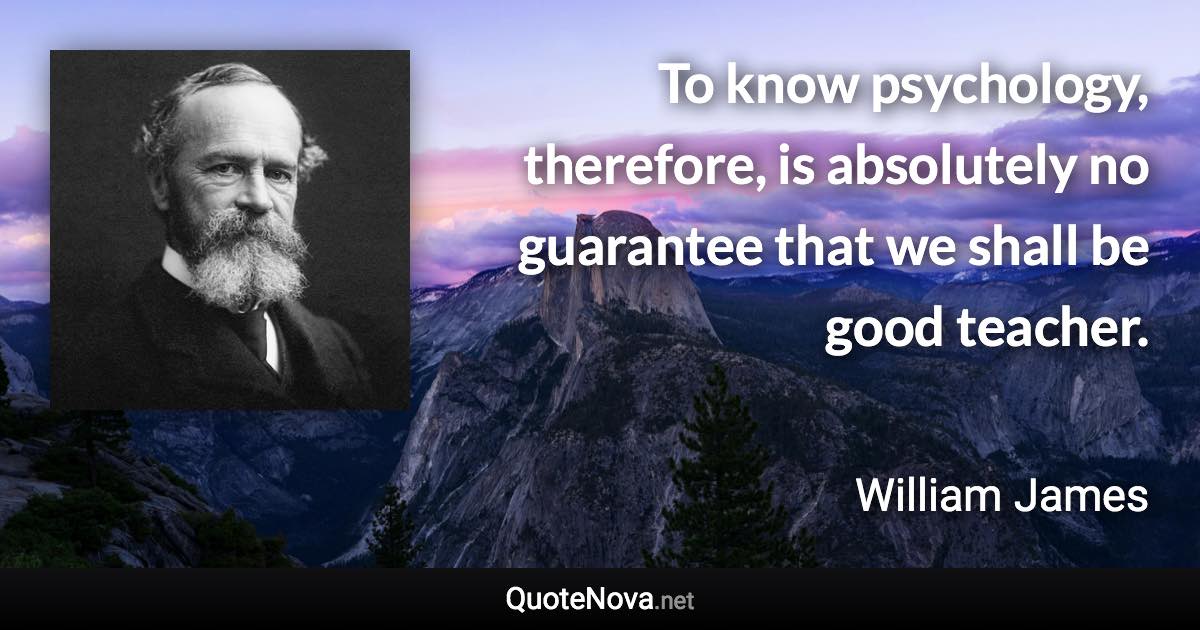 To know psychology, therefore, is absolutely no guarantee that we shall be good teacher. - William James quote