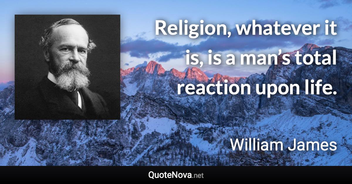 Religion, whatever it is, is a man’s total reaction upon life. - William James quote