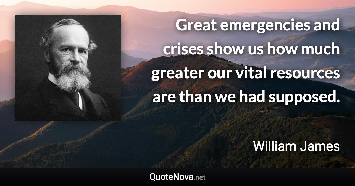 Great emergencies and crises show us how much greater our vital resources are than we had supposed. - William James quote