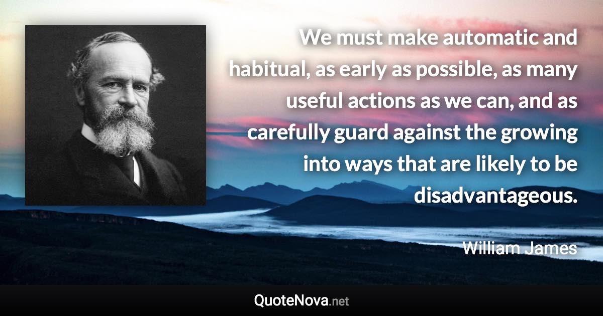 We must make automatic and habitual, as early as possible, as many useful actions as we can, and as carefully guard against the growing into ways that are likely to be disadvantageous. - William James quote