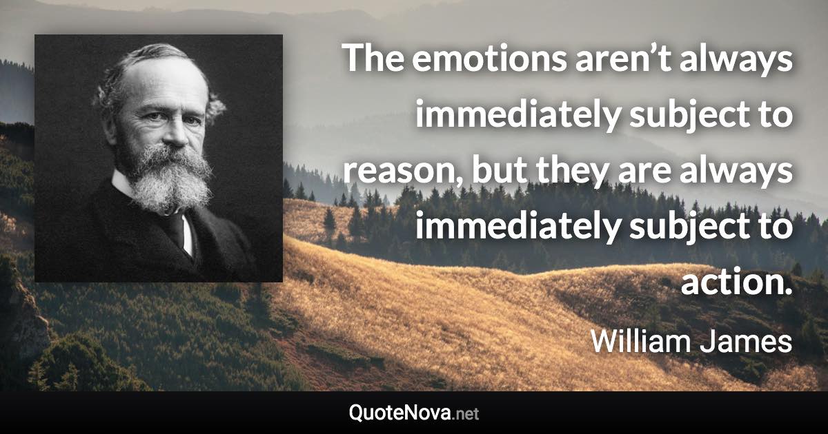 The emotions aren’t always immediately subject to reason, but they are always immediately subject to action. - William James quote