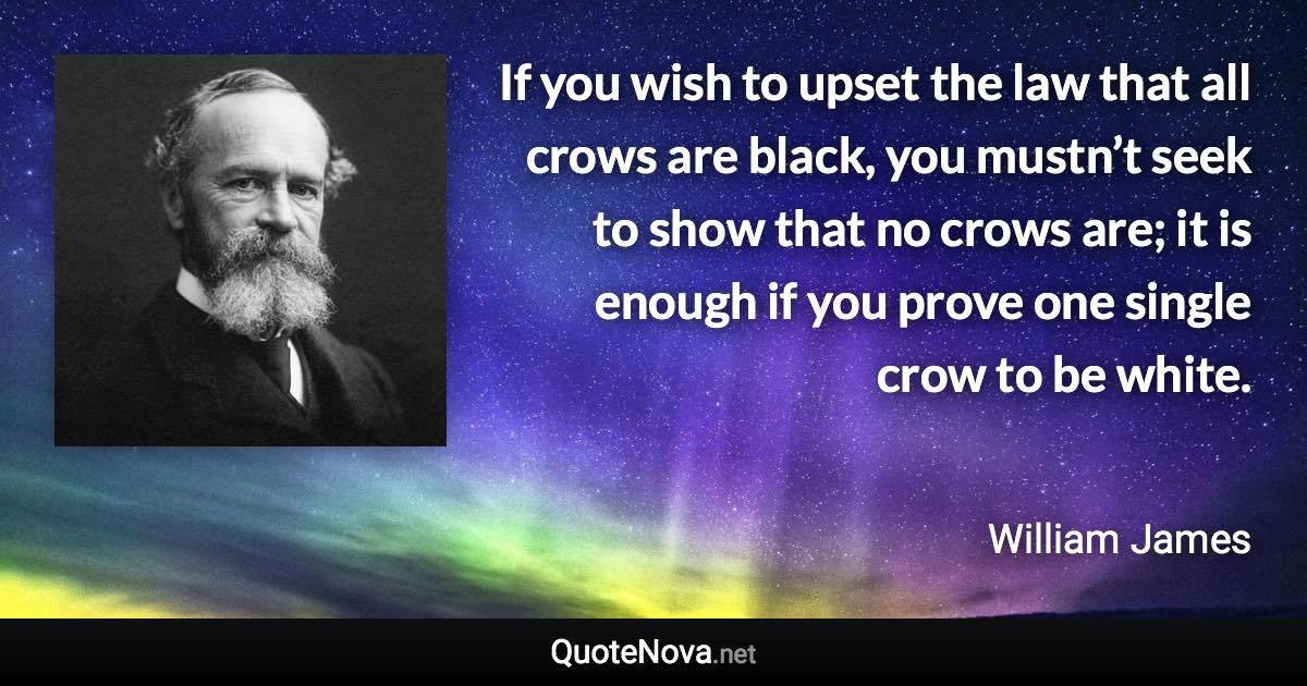 If you wish to upset the law that all crows are black, you mustn’t seek to show that no crows are; it is enough if you prove one single crow to be white. - William James quote