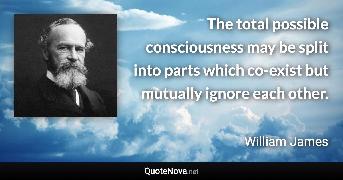 The total possible consciousness may be split into parts which co-exist but mutually ignore each other. - William James quote