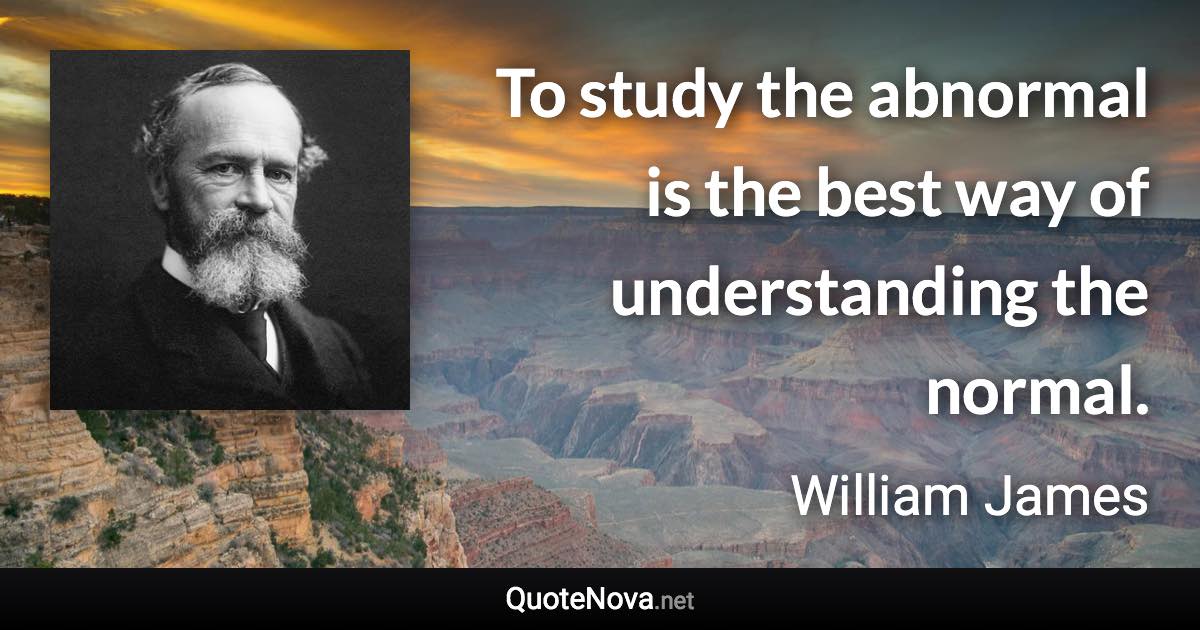 To study the abnormal is the best way of understanding the normal. - William James quote